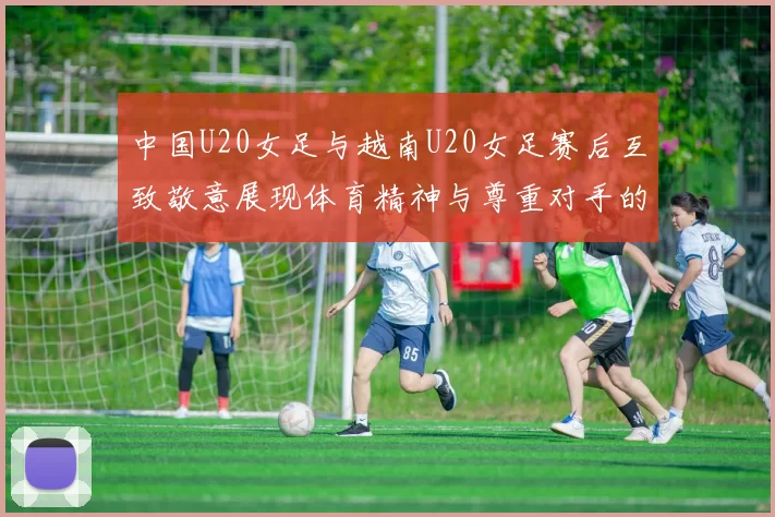 中国U20女足与越南U20女足赛后互致敬意展现体育精神与尊重对手的风范