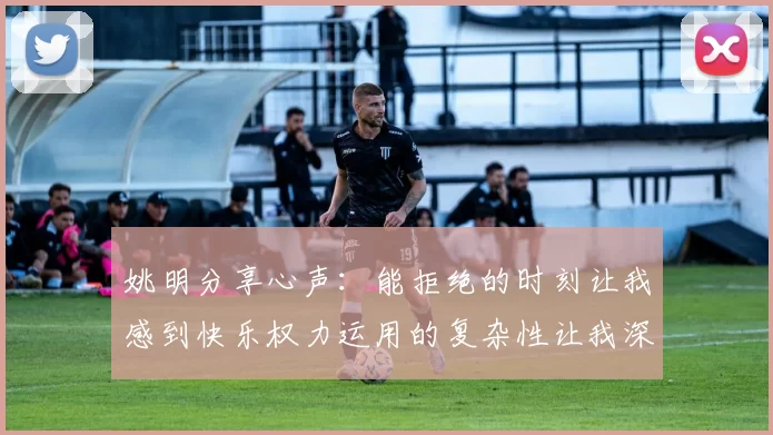 姚明分享心声：能拒绝的时刻让我感到快乐权力运用的复杂性让我深感不足