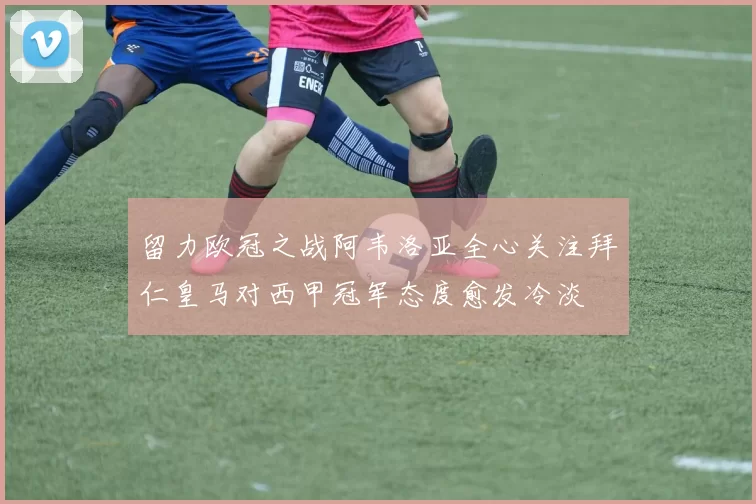 留力欧冠之战阿韦洛亚全心关注拜仁皇马对西甲冠军态度愈发冷淡
