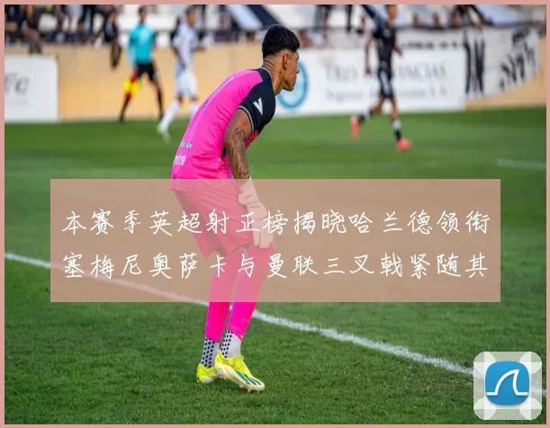 本赛季英超射正榜揭晓哈兰德领衔塞梅尼奥萨卡与曼联三叉戟紧随其后