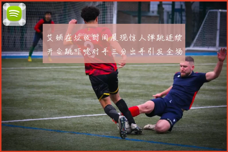 艾顿在垃圾时间展现惊人弹跳连续开合跳吓唬对手三分出手引发全场欢呼