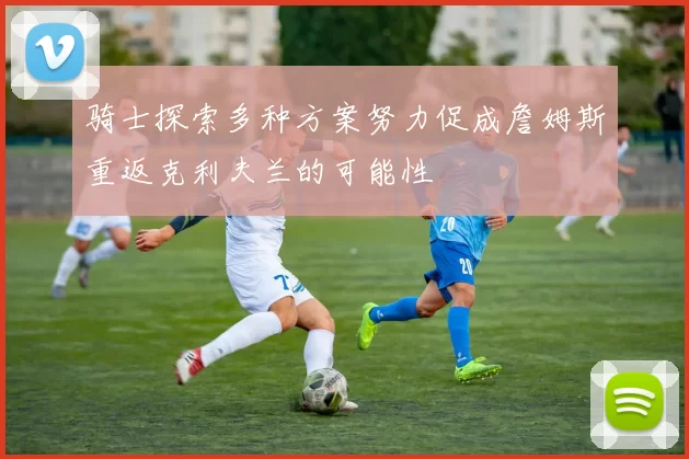 骑士探索多种方案努力促成詹姆斯重返克利夫兰的可能性