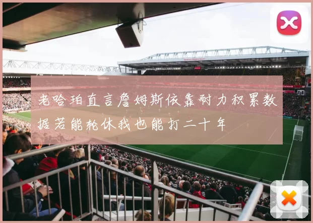 老哈珀直言詹姆斯依靠耐力积累数据若能轮休我也能打二十年