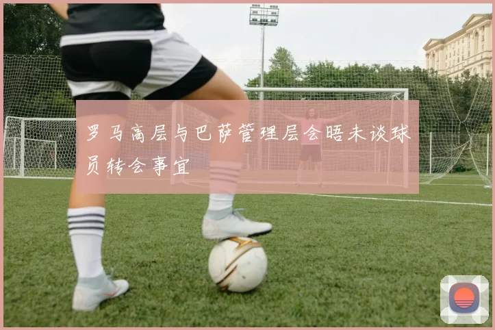 罗马高层与巴萨管理层会晤未谈球员转会事宜
