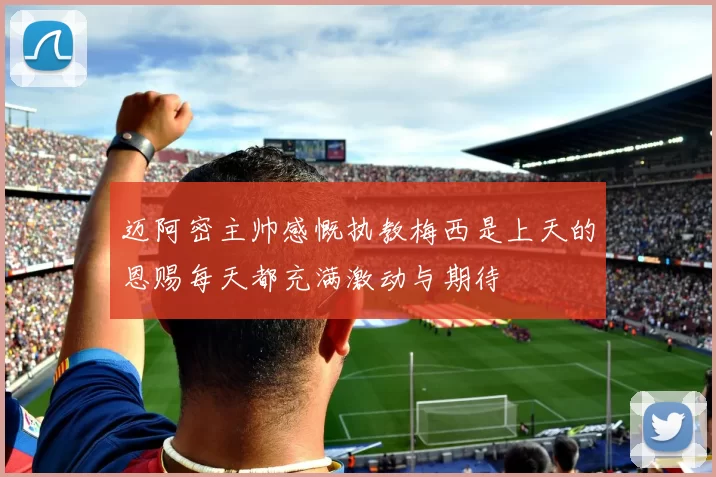 迈阿密主帅感慨执教梅西是上天的恩赐每天都充满激动与期待
