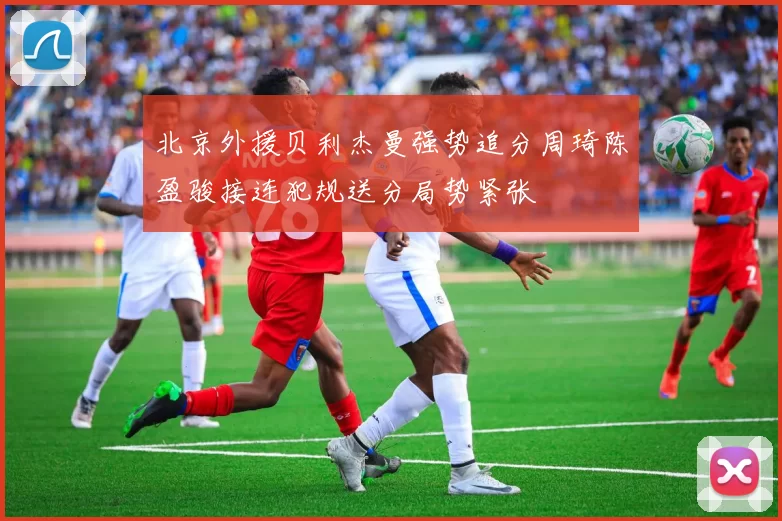 北京外援贝利杰曼强势追分周琦陈盈骏接连犯规送分局势紧张