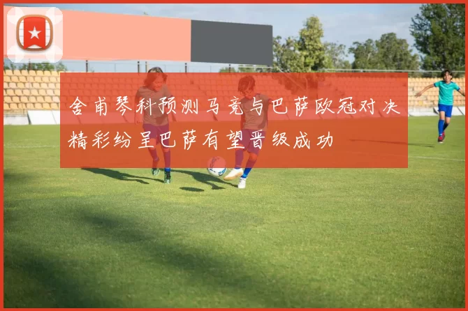 舍甫琴科预测马竞与巴萨欧冠对决精彩纷呈巴萨有望晋级成功